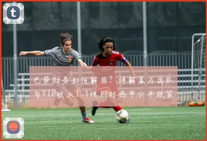 巴萨财务如何解困?详解莱万离队与VIP收入1_1规则对西甲公平政策的影响