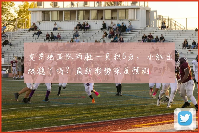 克罗地亚队两胜一负积6分，小组出线稳了吗？最新形势深度预测