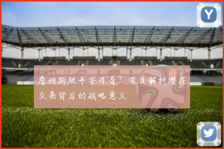 詹姆斯联手字母哥？深度解析潜在交易背后的战略意义