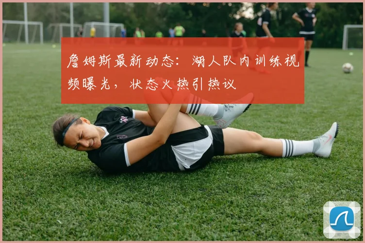 詹姆斯最新动态:湖人队内训练视频曝光,状态火热引热议