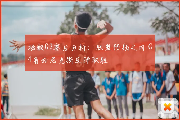 杨毅G3赛后分析：联盟预期之内 G4看好尼克斯反弹取胜