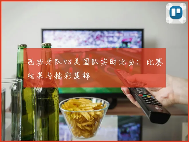 西班牙队vs美国队实时比分：比赛结果与精彩集锦