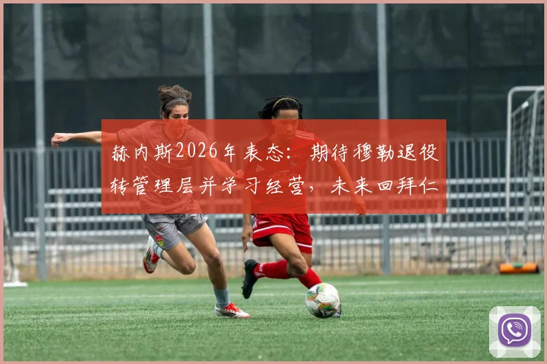 赫内斯2026年表态：期待穆勒退役转管理层并学习经营，未来回拜仁大门始终敞开