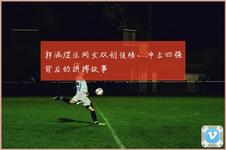 郭涵煜法网女双创佳绩,冲击四强背后的拼搏故事