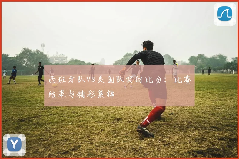 西班牙队vs美国队实时比分：比赛结果与精彩集锦