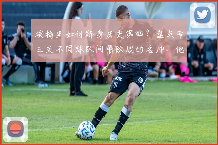 埃梅里如何跻身历史第四?盘点率三支不同球队问鼎欧战的名帅,他的秘诀何在?