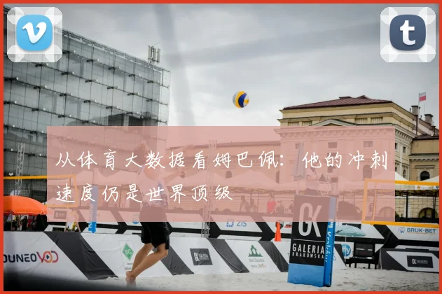 从体育大数据看姆巴佩：他的冲刺速度仍是世界顶级