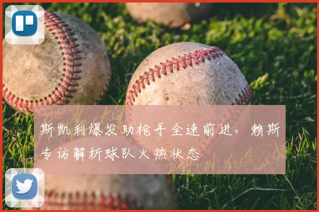 斯凯利爆发助枪手全速前进，赖斯专访解析球队火热状态